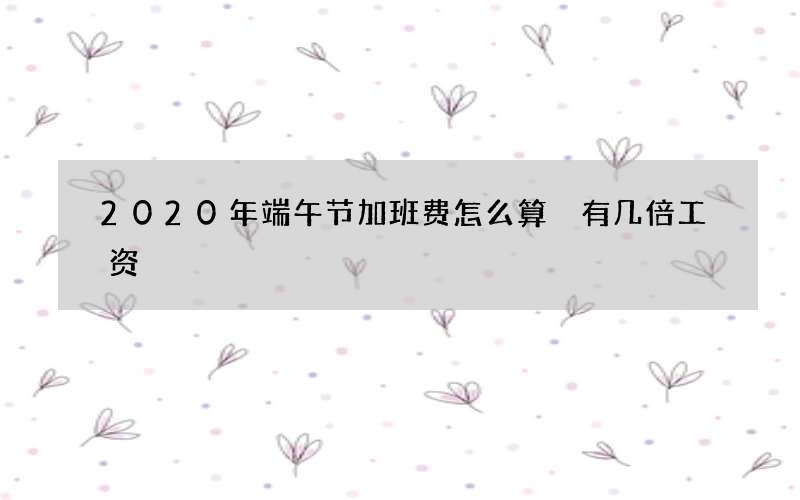 2020年端午节加班费怎么算 有几倍工资